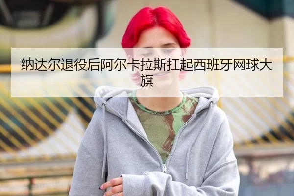 纳达尔退役后阿尔卡拉斯扛起西班牙网球大旗